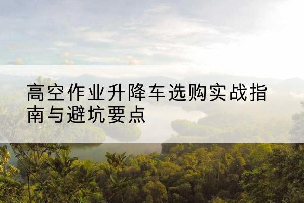 沙依巴克升降车怎么选-高空作业升降车选购实战指南与避坑要点