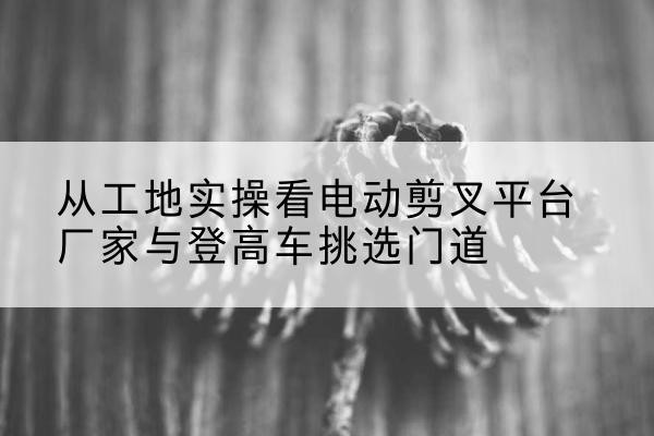 沙依巴克电动剪叉升降平台厂家-从工地实操看电动剪叉平台厂家与登高车挑选门道