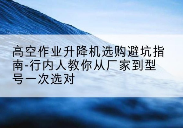 沙依巴克升降平台厂家-高空作业升降机选购避坑指南-行内人教你从厂家到型号一次选对