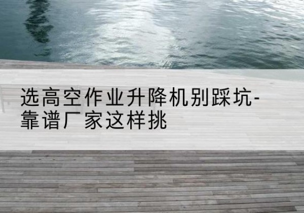 沙依巴克剪叉式升降机厂家-选高空作业升降机别踩坑-靠谱厂家这样挑