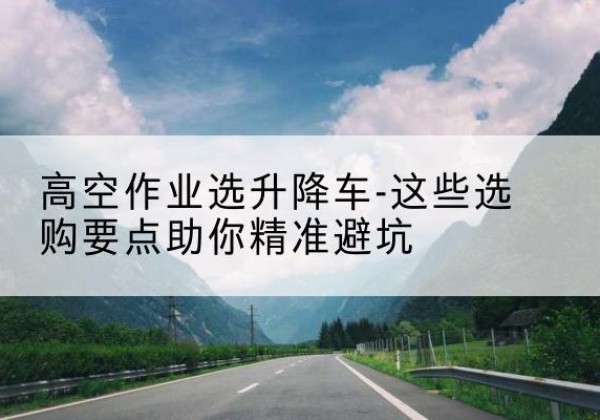 沙依巴克升降车厂家-高空作业选升降车-这些选购要点助你*避坑