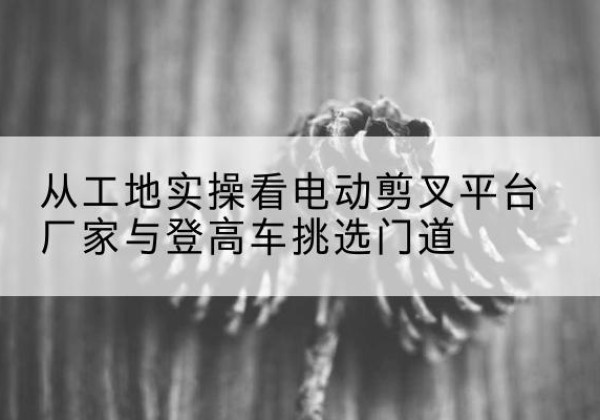 沙依巴克电动剪叉升降平台厂家-从工地实操看电动剪叉平台厂家与登高车挑选门道